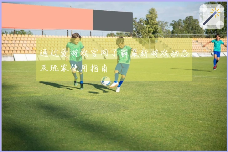 通过爱游戏官网了解最新游戏动态及玩家使用指南