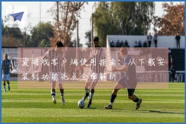 爱游戏客户端使用指南：从下载安装到功能亮点全面解析