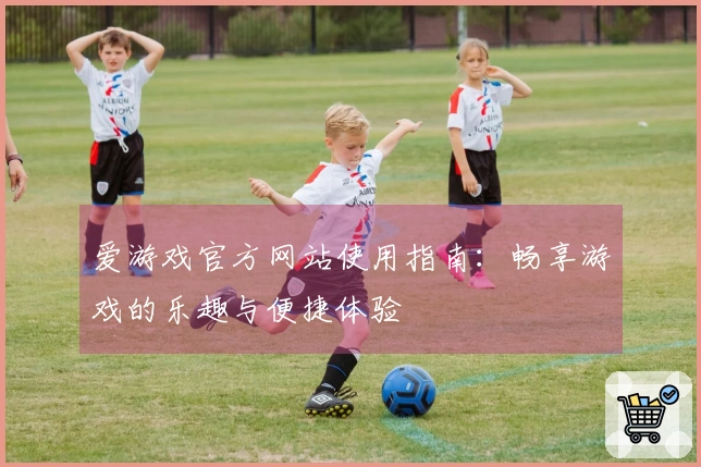 爱游戏官方网站使用指南：畅享游戏的乐趣与便捷体验