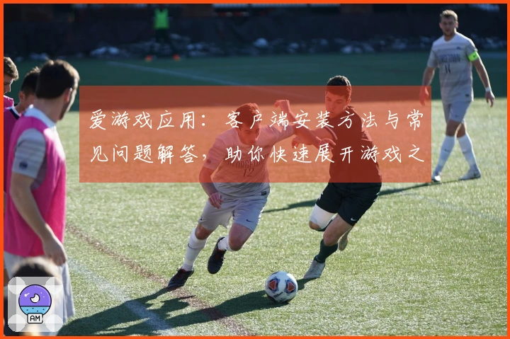 爱游戏应用：客户端安装方法与常见问题解答，助你快速展开游戏之旅