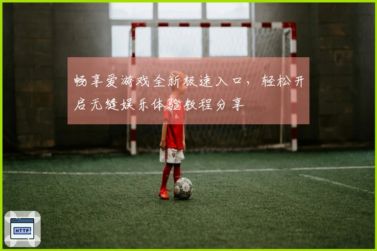 畅享爱游戏全新极速入口，轻松开启无缝娱乐体验教程分享